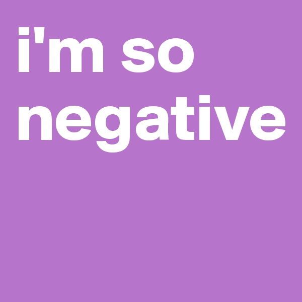 i'm so negative
