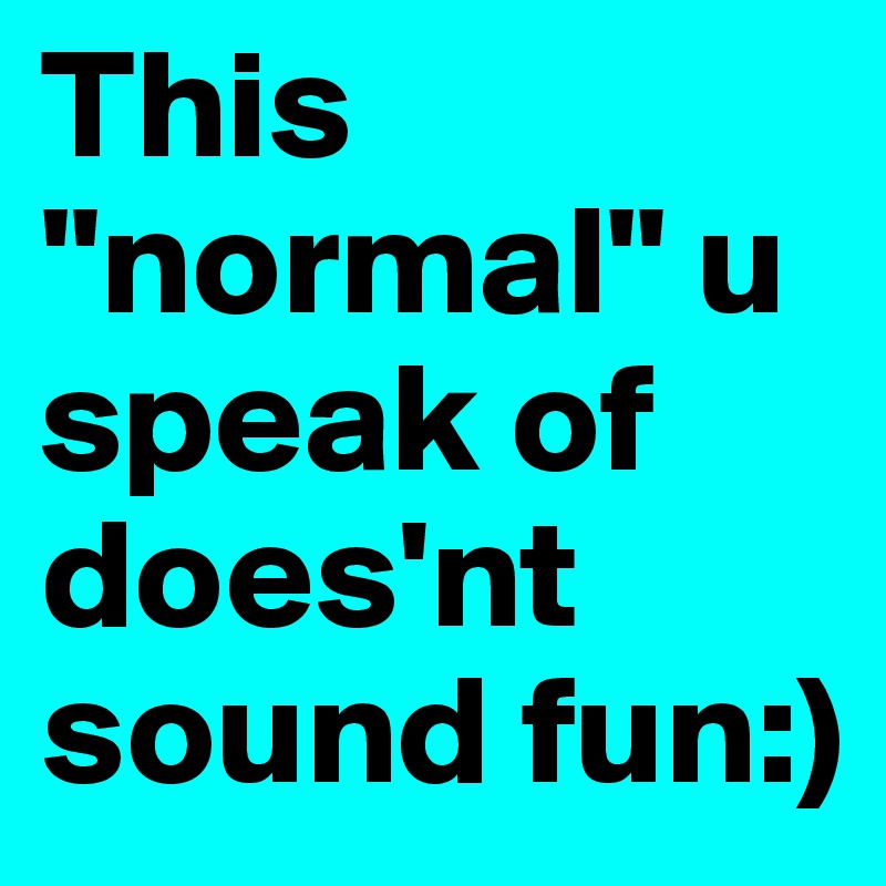 This "normal" u speak of does'nt sound fun:)