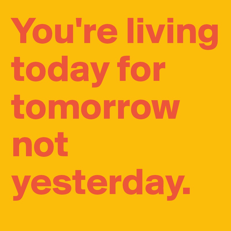 You're living today for tomorrow not yesterday. 