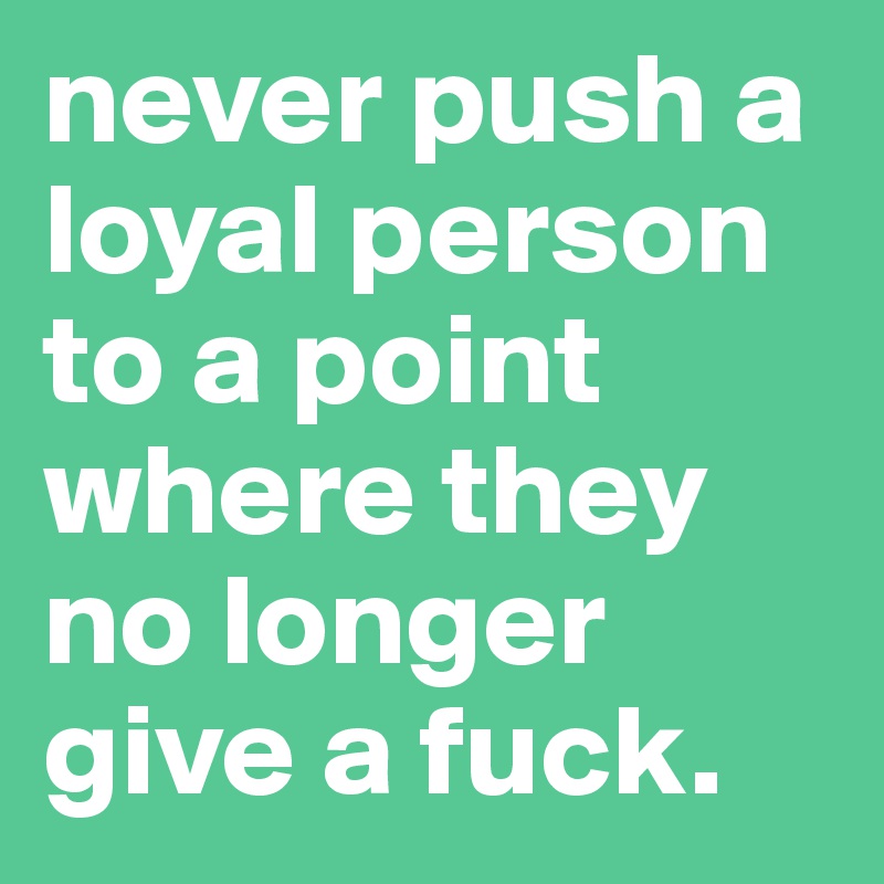never push a loyal person to a point where they no longer give a fuck.