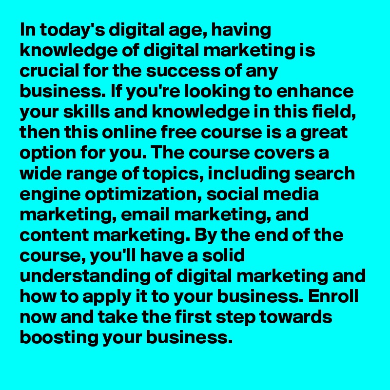 In today's digital age, having knowledge of digital marketing is crucial for the success of any business. If you're looking to enhance your skills and knowledge in this field, then this online free course is a great option for you. The course covers a wide range of topics, including search engine optimization, social media marketing, email marketing, and content marketing. By the end of the course, you'll have a solid understanding of digital marketing and how to apply it to your business. Enroll now and take the first step towards boosting your business.