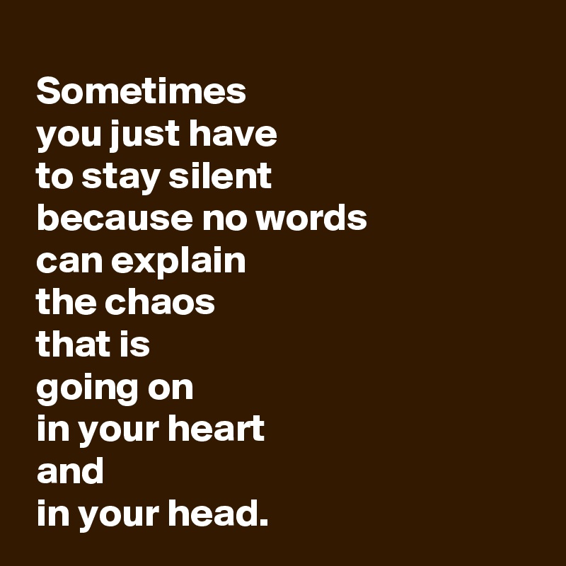 
 Sometimes 
 you just have 
 to stay silent 
 because no words 
 can explain 
 the chaos 
 that is 
 going on 
 in your heart 
 and 
 in your head.