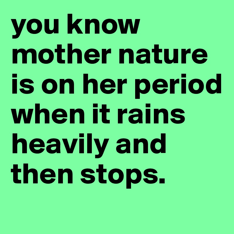 you know mother nature is on her period when it rains heavily and then stops.