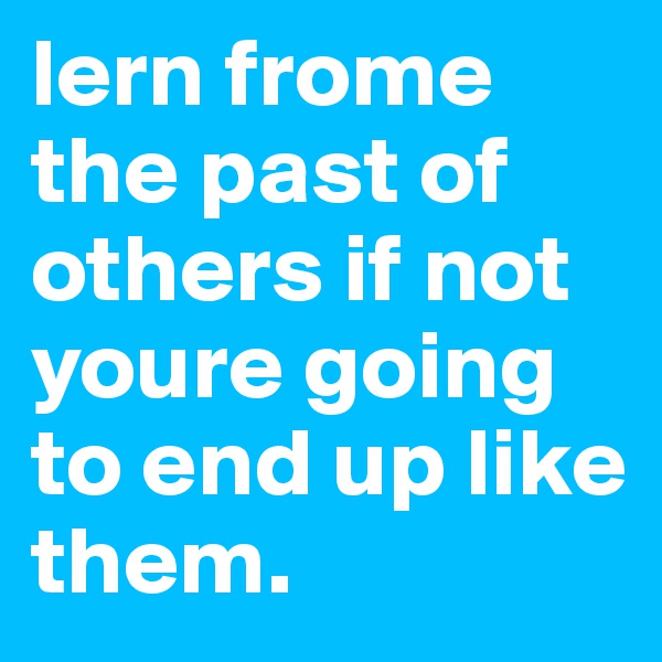 lern frome the past of others if not youre going to end up like them. 