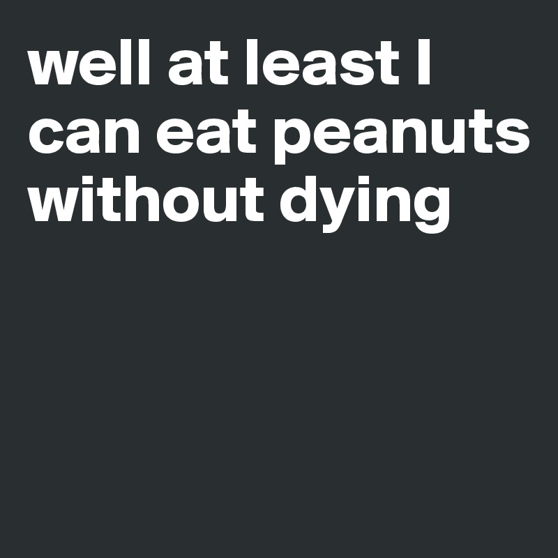 well at least I can eat peanuts without dying



