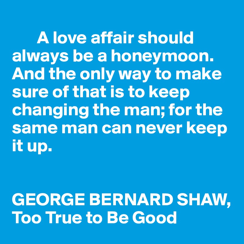 
       A love affair should always be a honeymoon. And the only way to make sure of that is to keep changing the man; for the same man can never keep it up.


GEORGE BERNARD SHAW, Too True to Be Good