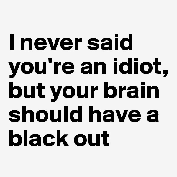 
I never said you're an idiot, but your brain should have a black out