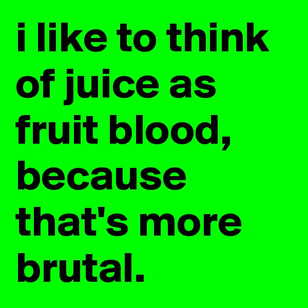 i like to think of juice as fruit blood, because that's more brutal.