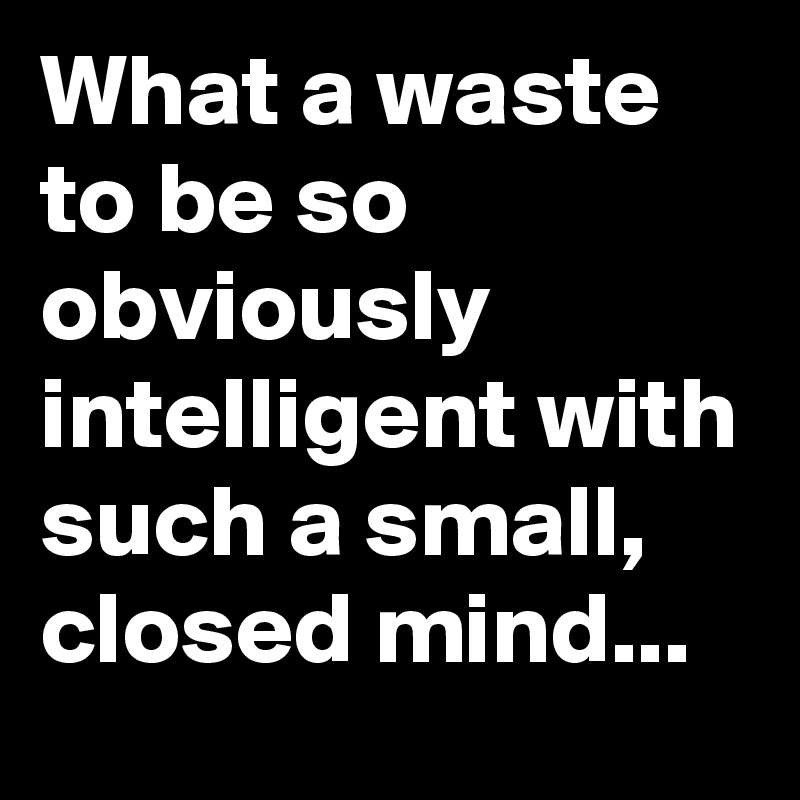 What a waste to be so obviously intelligent with such a small, closed mind...