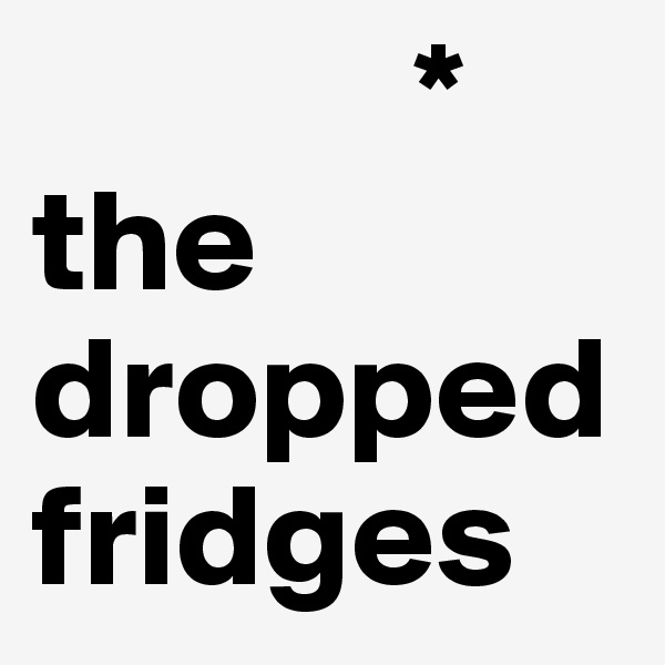              *
the dropped fridges