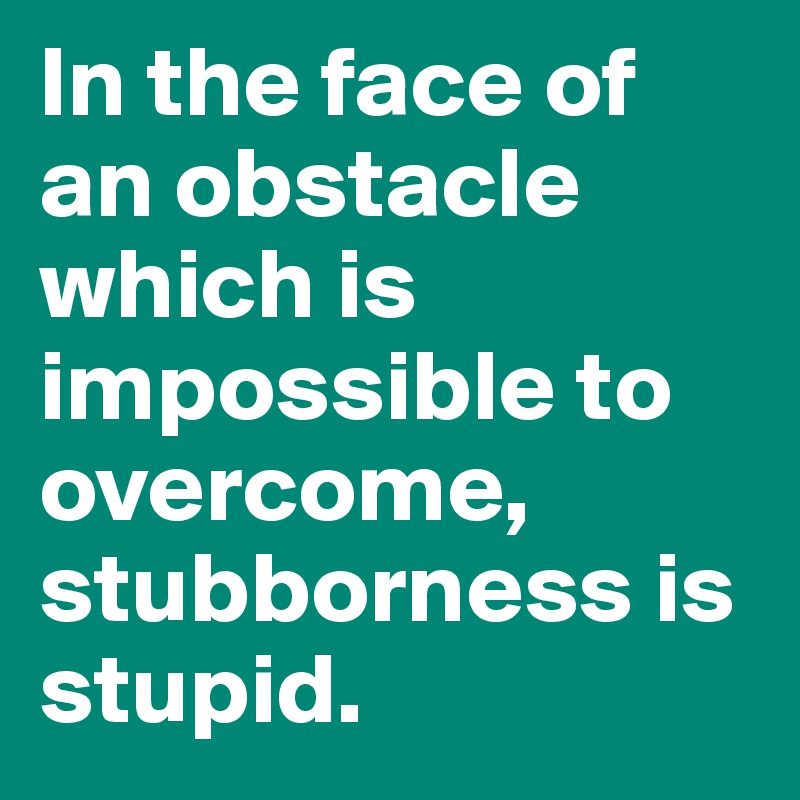 In the face of an obstacle which is impossible to overcome, stubborness is stupid.