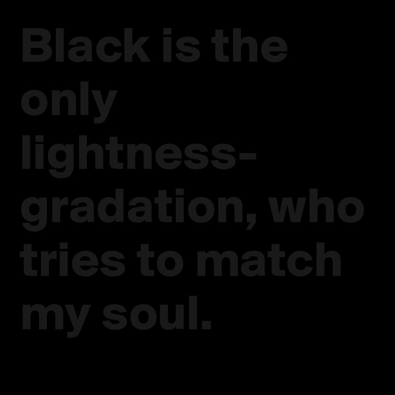 Black is the only lightness-
gradation, who tries to match my soul.