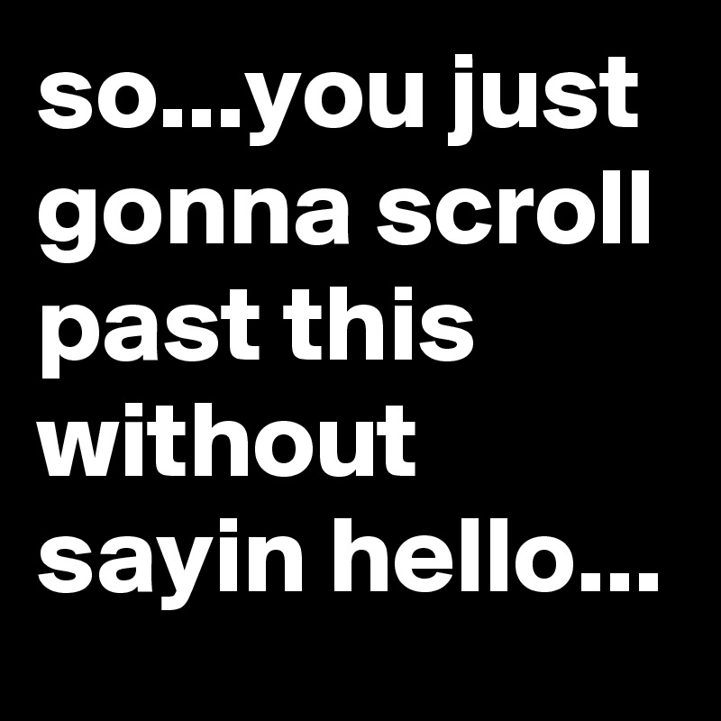 so...you just gonna scroll past this without sayin hello...