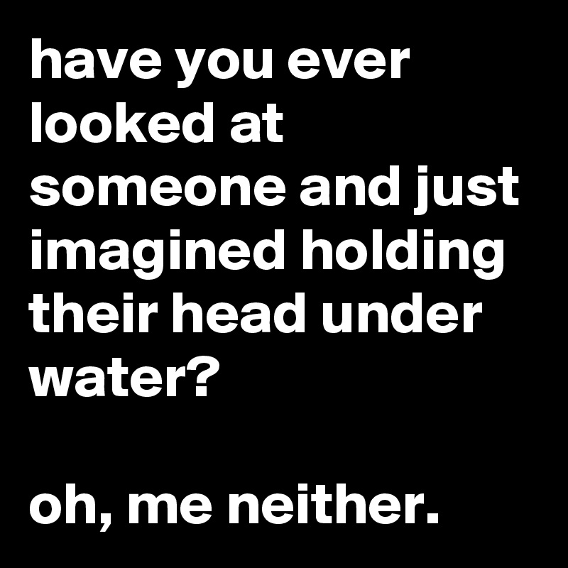 have you ever looked at someone and just imagined holding their head under water?

oh, me neither.