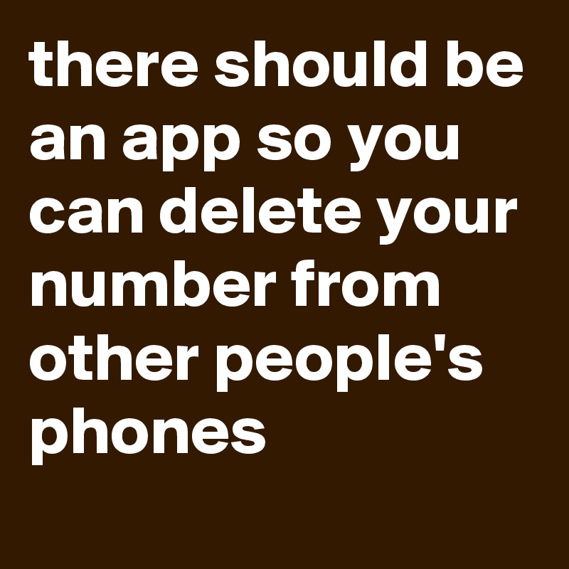 there should be an app so you can delete your number from other people's phones