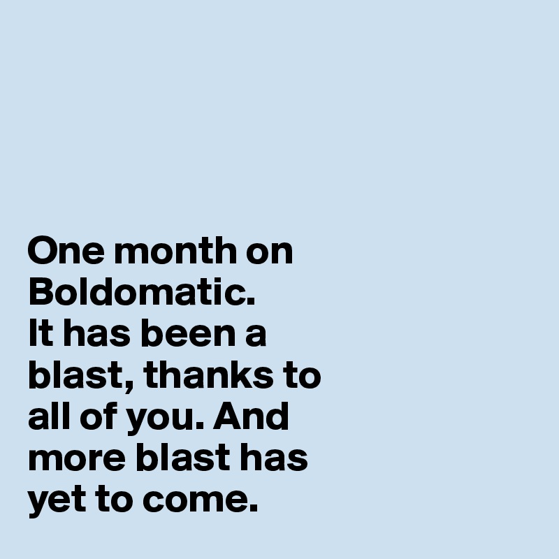 




One month on 
Boldomatic. 
It has been a 
blast, thanks to 
all of you. And 
more blast has 
yet to come. 
