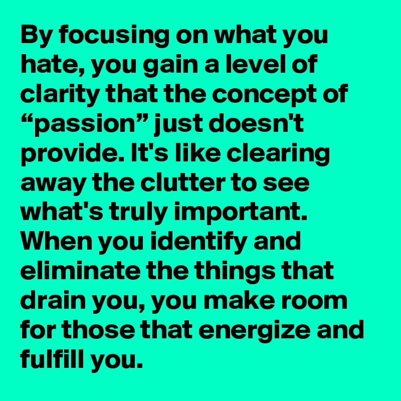 By focusing on what you hate, you gain a level of clarity that the concept of “passion” just doesn't provide. It's like clearing away the clutter to see what's truly important. When you identify and eliminate the things that drain you, you make room for those that energize and fulfill you.