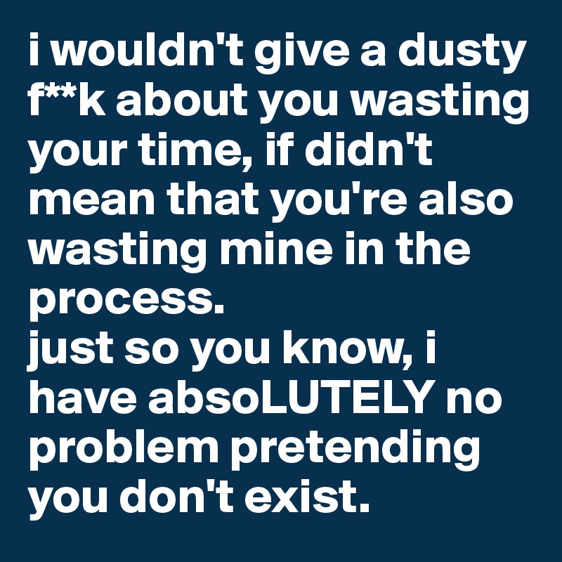 i wouldn't give a dusty f**k about you wasting your time, if didn't mean that you're also wasting mine in the process.
just so you know, i have absoLUTELY no problem pretending you don't exist.