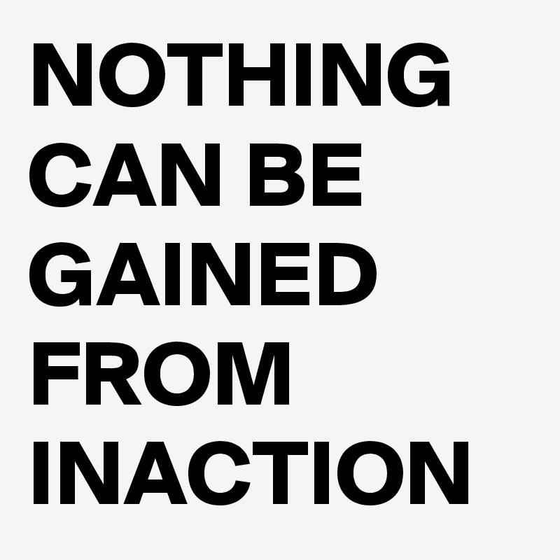 NOTHING CAN BE GAINED FROM INACTION