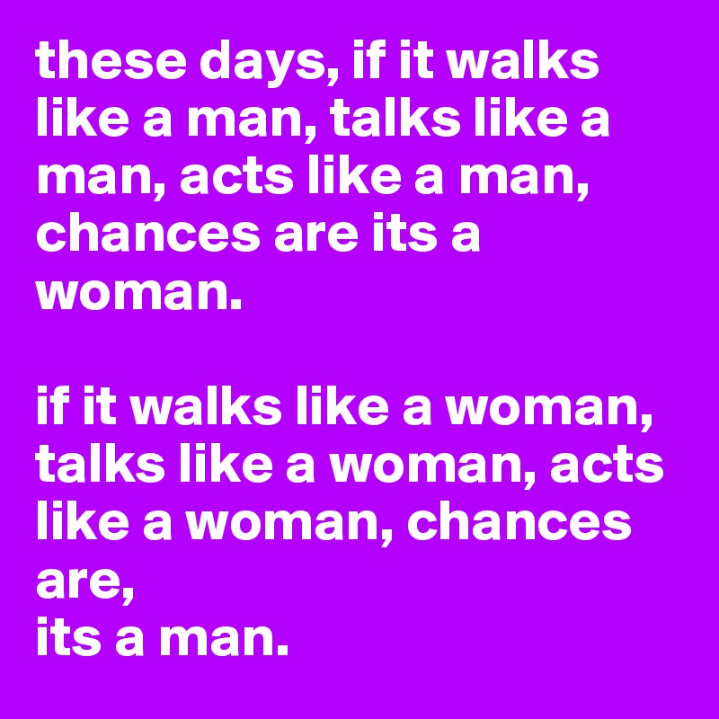 these days, if it walks like a man, talks like a man, acts like a man, chances are its a woman. 

if it walks like a woman, talks like a woman, acts like a woman, chances are, 
its a man. 