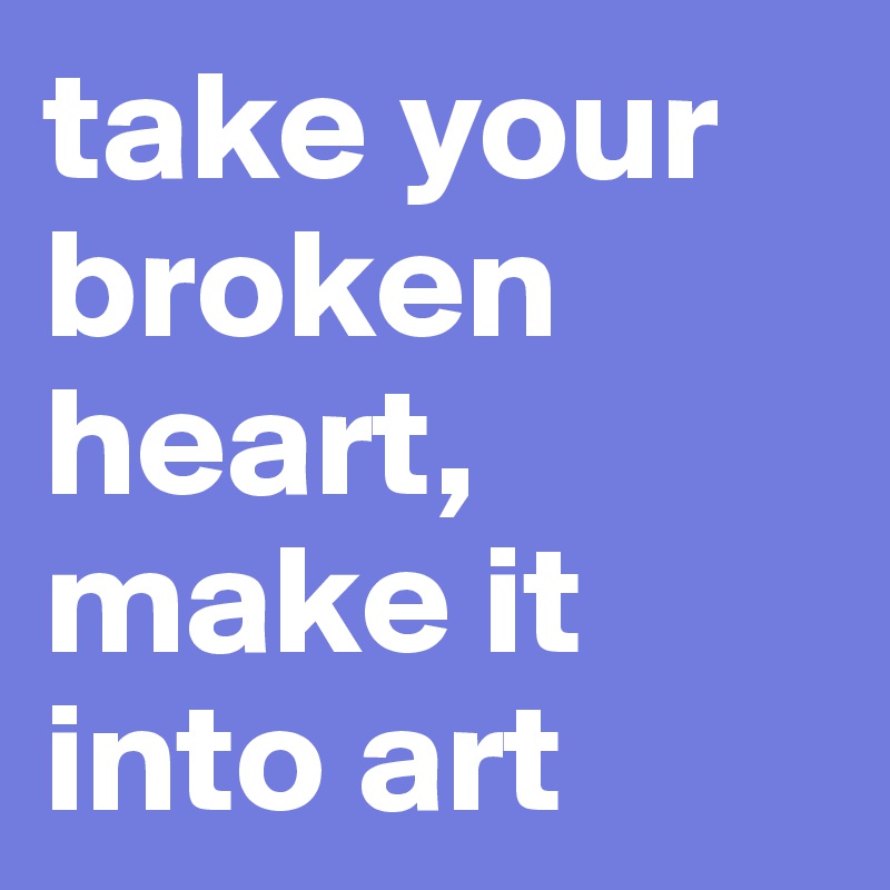 take your broken heart, make it into art 