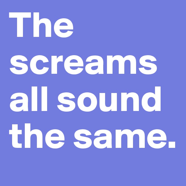 The screams all sound the same.