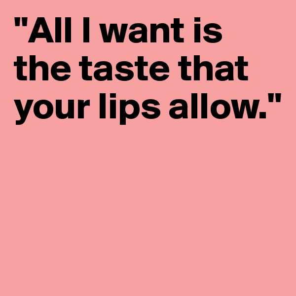 "All I want is the taste that your lips allow." 


