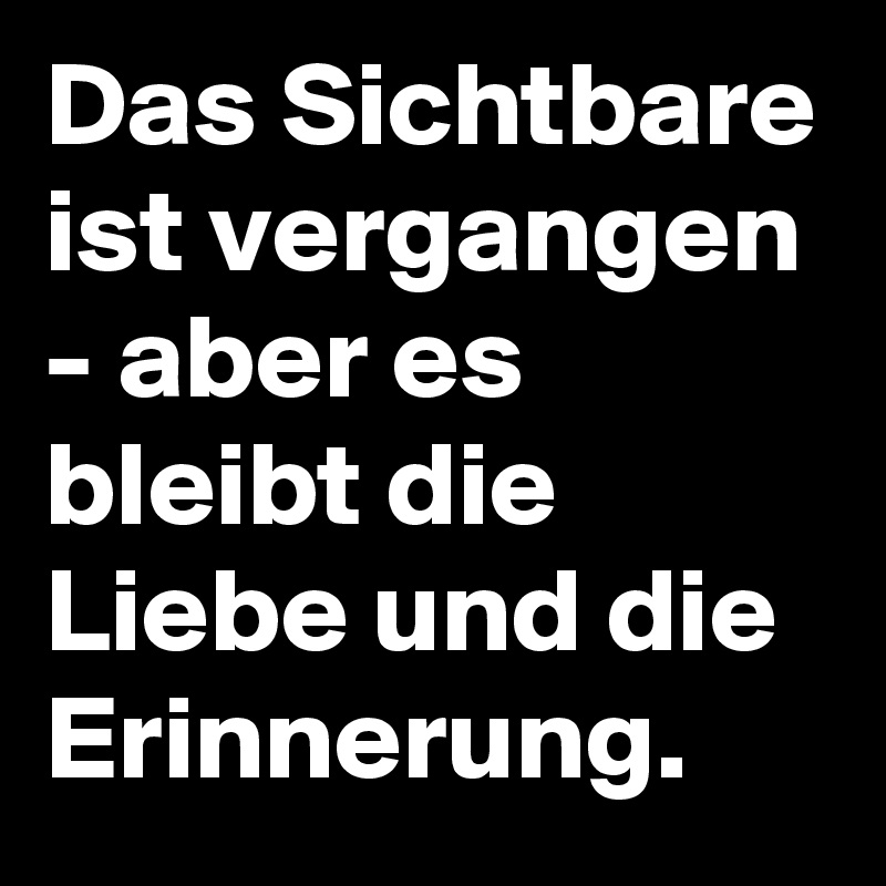 Das Sichtbare ist vergangen - aber es bleibt die Liebe und die Erinnerung.