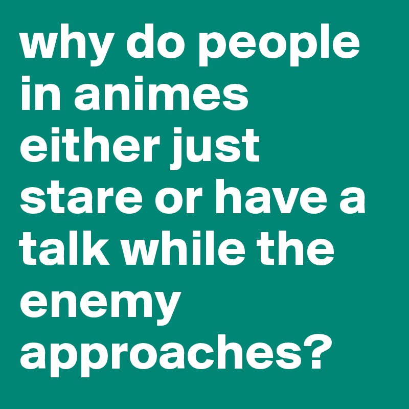 why do people in animes either just stare or have a talk while the enemy approaches?