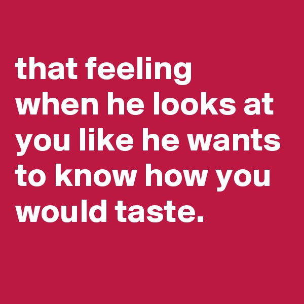 
that feeling when he looks at you like he wants to know how you would taste.
