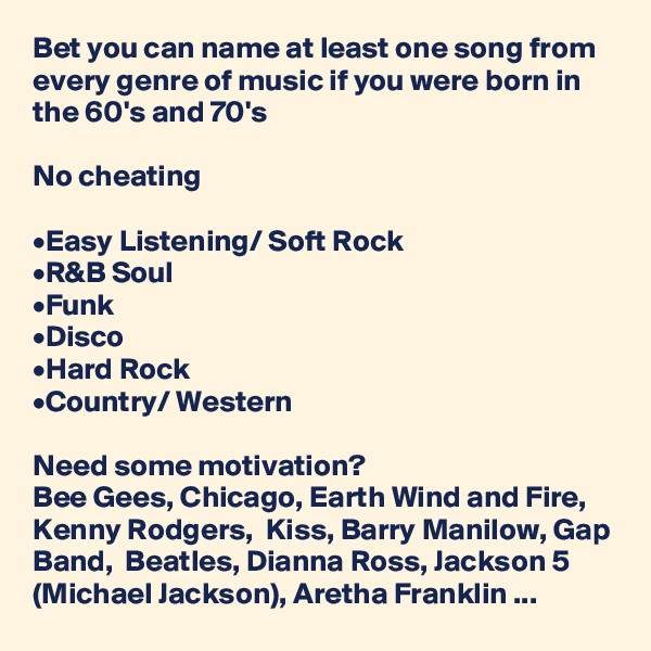 Bet you can name at least one song from every genre of music if you were born in the 60's and 70's 

No cheating

•Easy Listening/ Soft Rock
•R&B Soul
•Funk
•Disco
•Hard Rock
•Country/ Western

Need some motivation? 
Bee Gees, Chicago, Earth Wind and Fire, Kenny Rodgers,  Kiss, Barry Manilow, Gap Band,  Beatles, Dianna Ross, Jackson 5 (Michael Jackson), Aretha Franklin ...