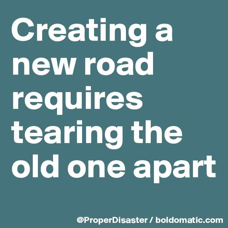 Creating a new road requires tearing the old one apart 
