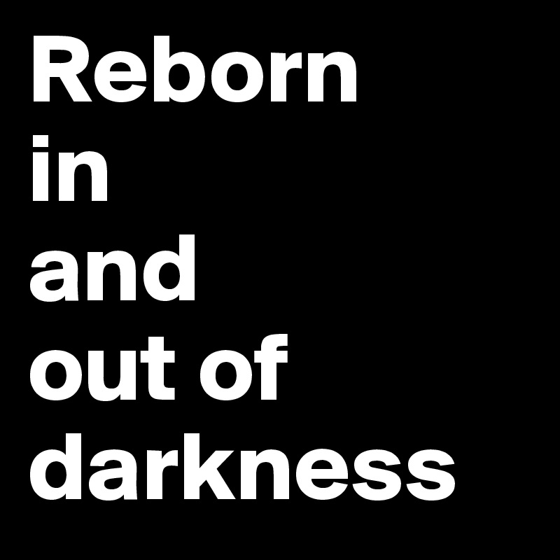 Reborn 
in 
and 
out of darkness
