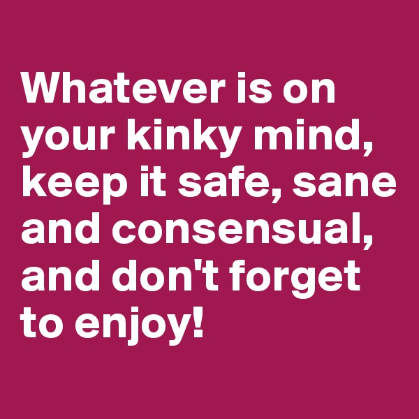 
Whatever is on your kinky mind, keep it safe, sane and consensual, and don't forget to enjoy!