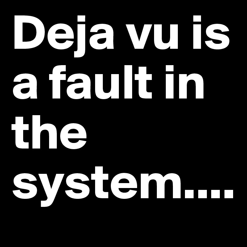 Deja vu is a fault in the system.... 