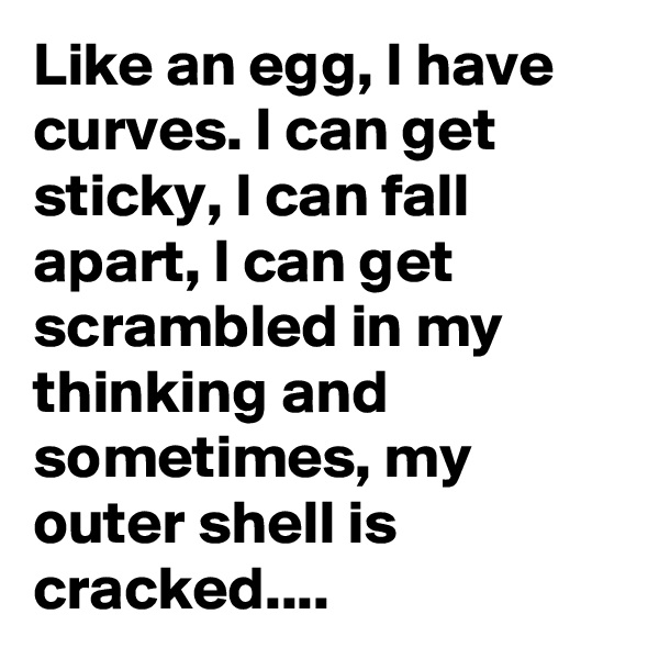 Like an egg, I have curves. I can get sticky, I can fall apart, I can get scrambled in my thinking and sometimes, my outer shell is cracked....