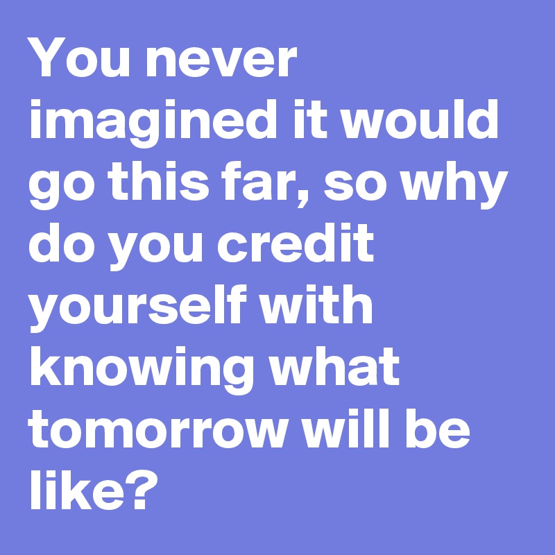 You never imagined it would go this far, so why do you credit yourself with knowing what tomorrow will be like?