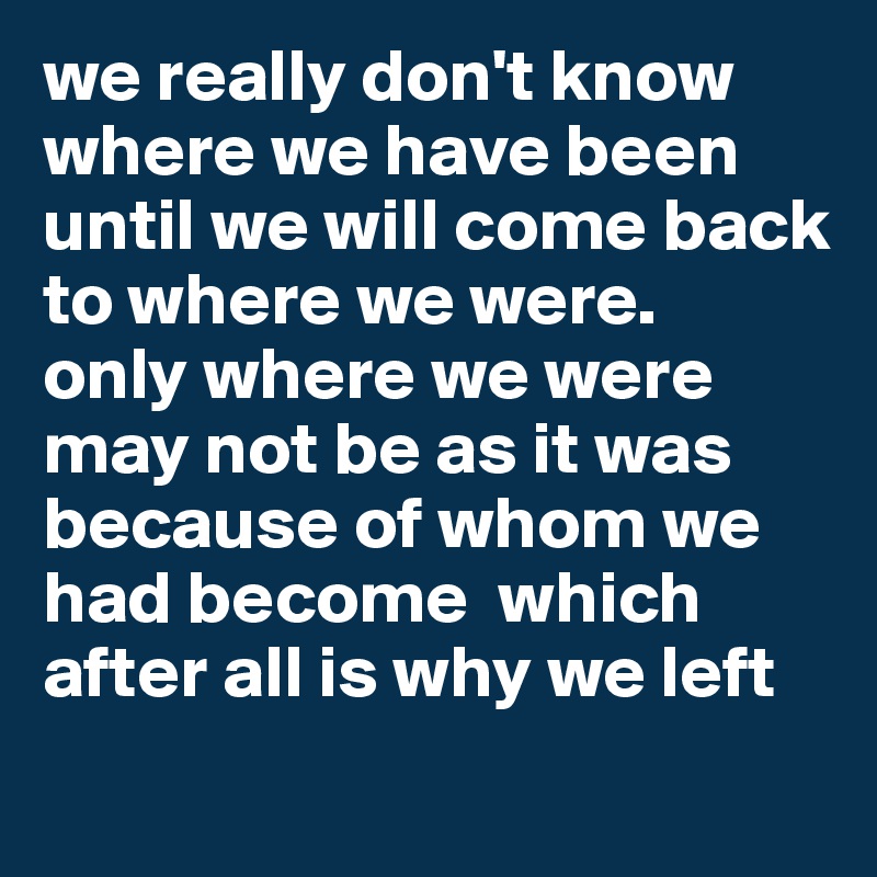 we really don't know where we have been until we will come back to where we were. 
only where we were may not be as it was because of whom we had become  which after all is why we left
