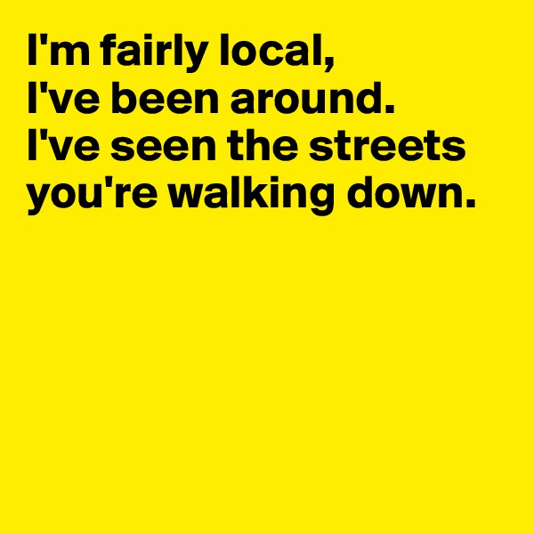 I'm fairly local, 
I've been around. 
I've seen the streets you're walking down.






