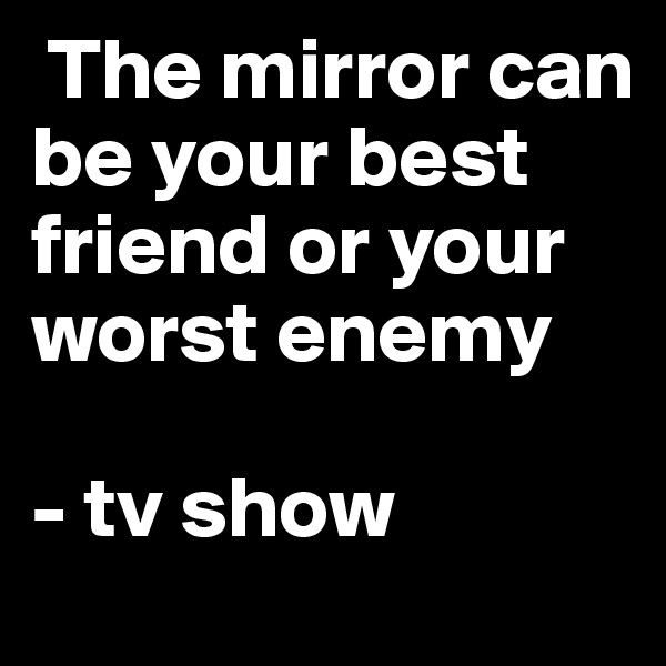  The mirror can be your best friend or your worst enemy 

- tv show 