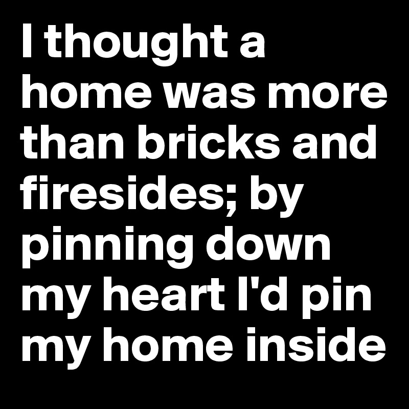 I thought a home was more than bricks and firesides; by pinning down my heart I'd pin my home inside