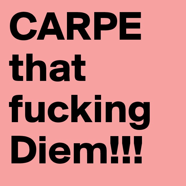 CARPE that fucking Diem!!!