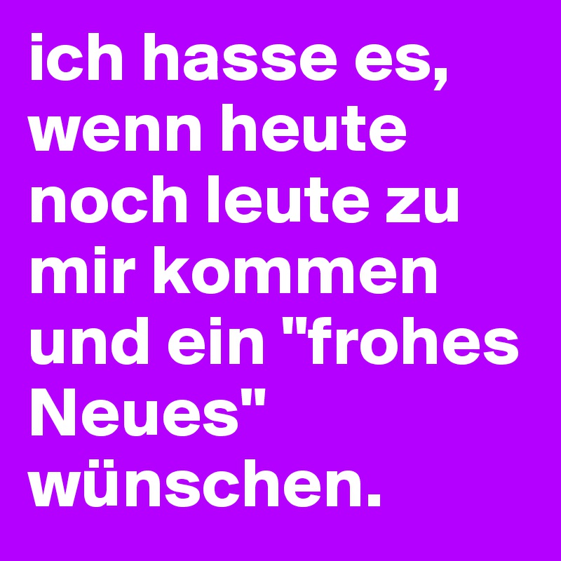 ich hasse es, wenn heute noch leute zu mir kommen und ein "frohes Neues" wünschen.