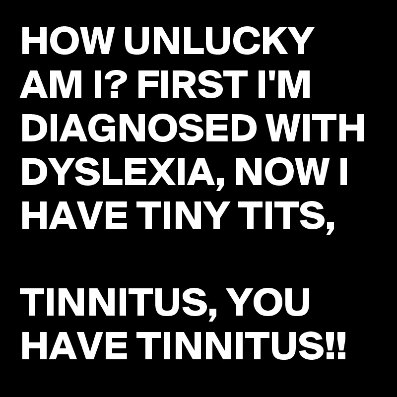 HOW UNLUCKY AM I? FIRST I'M DIAGNOSED WITH DYSLEXIA, NOW I HAVE TINY TITS,

TINNITUS, YOU HAVE TINNITUS!!