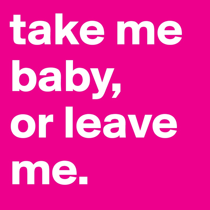 take me baby,
or leave me.