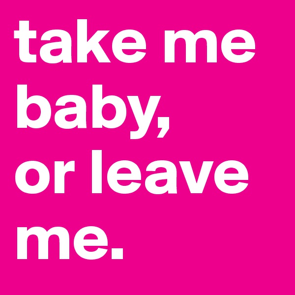 take me baby,
or leave me.