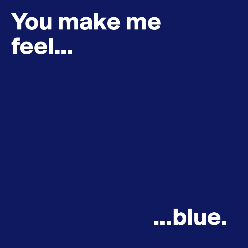 You make me 
feel...



                             


                             ...blue.