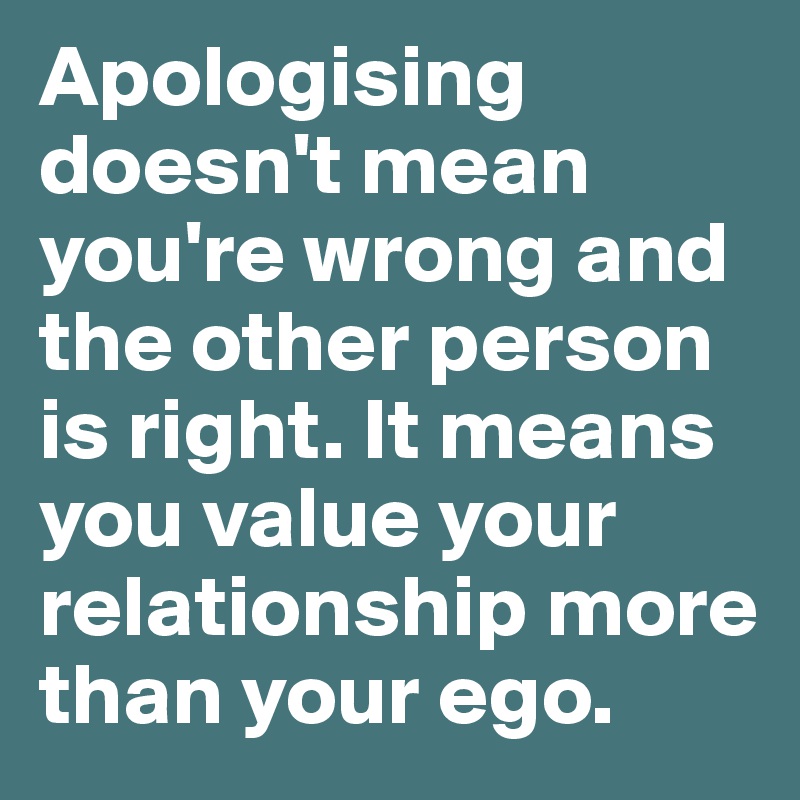 Apologising doesn't mean you're wrong and the other person is right. It means you value your relationship more than your ego.