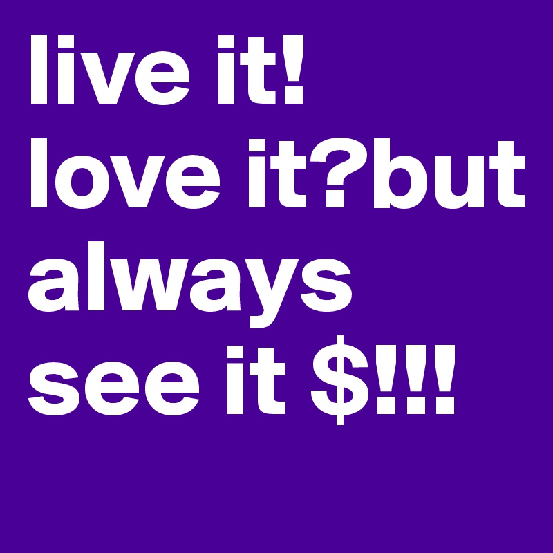live it!        love it?but always see it $!!!