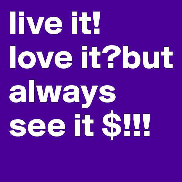live it!        love it?but always see it $!!!